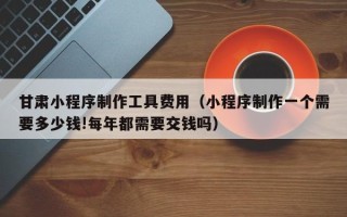 京山甘肃小程序制作工具费用（小程序制作一个需要多少钱!每年都需要交钱吗）