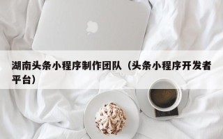 京山湖南头条小程序制作团队（头条小程序开发者平台）