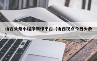 京山山西头条小程序制作平台（山西视点今日头条）